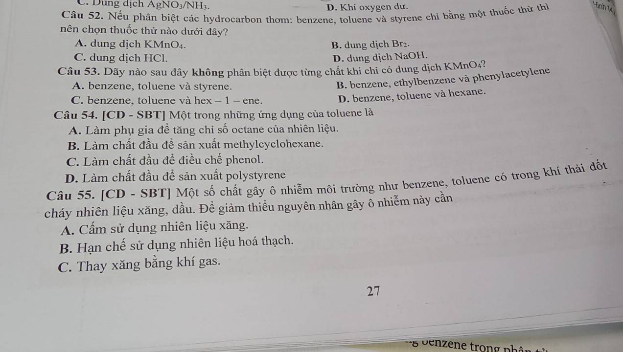 C. Dung dịch ÁgN 1O_3 NH₃
D. Khí oxygen dư.
Câu 52. Nếu phân biệt các hydrocarbon thơm: benzene, toluene và styrene chi bằng một thuốc thử thì ình 14
nên chọn thuốc thử nào dưới đây?
A. dung dịch KMnO₄. B. dung dịch Br₂.
C. dung dịch HCl. D. dung dịch NaOH.
Câu 53. Dãy nào sau đây không phân biệt được từng chất khi chỉ có dung dịch KMnO₄?
A. benzene, toluene và styrene.
B. benzene, ethylbenzene và phenylacetylene
C. benzene, toluene và hex - 1 - ene.
D. benzene, toluene và hexane.
Câu 54. [CD - SBT] Một trong những ứng dụng của toluene là
A. Làm phụ gia đề tăng chỉ số octane của nhiên liệu.
B. Làm chất đầu đề sản xuất methylcyclohexane.
C. Làm chất đầu để điều chế phenol.
D. Làm chất đầu để sản xuất polystyrene
Câu 55. [CD - SBT] Một số chất gây ô nhiễm môi trường như benzene, toluene có trong khí thải đốt
cháy nhiên liệu xăng, dầu. Để giảm thiểu nguyên nhân gây ô nhiễm này cần
A. Cấm sử dụng nhiên liệu xăng.
B. Hạn chế sử dụng nhiên liệu hoá thạch.
C. Thay xăng bằng khí gas.
27
* 8 benzene trong nhân