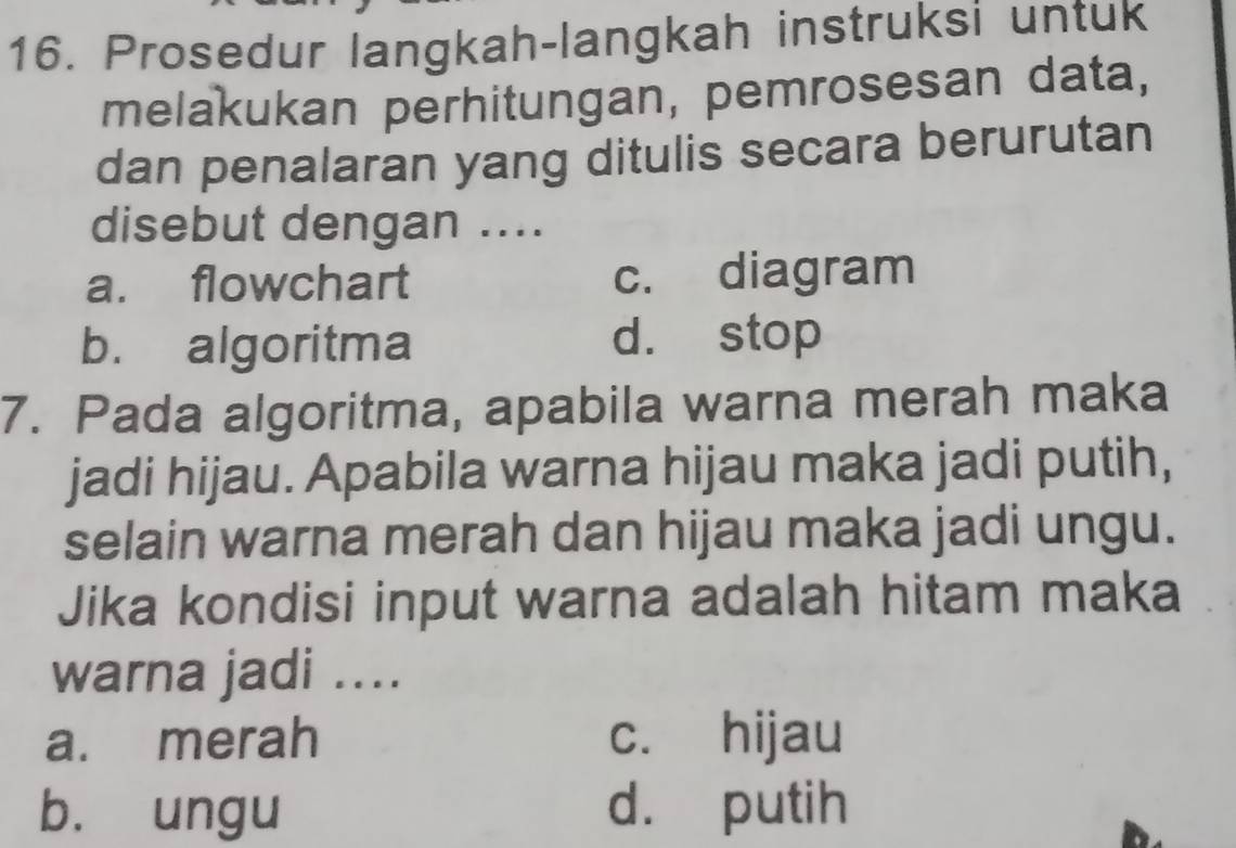 Prosedur langkah-langkah instruksi untuk
melakukan perhitungan, pemrosesan data,
dan penalaran yang ditulis secara berurutan
disebut dengan ....
a. flowchart c. diagram
b. algoritma d. stop
7. Pada algoritma, apabila warna merah maka
jadi hijau. Apabila warna hijau maka jadi putih,
selain warna merah dan hijau maka jadi ungu.
Jika kondisi input warna adalah hitam maka
warna jadi ....
a. merah c. hijau
b. ungu d. putih