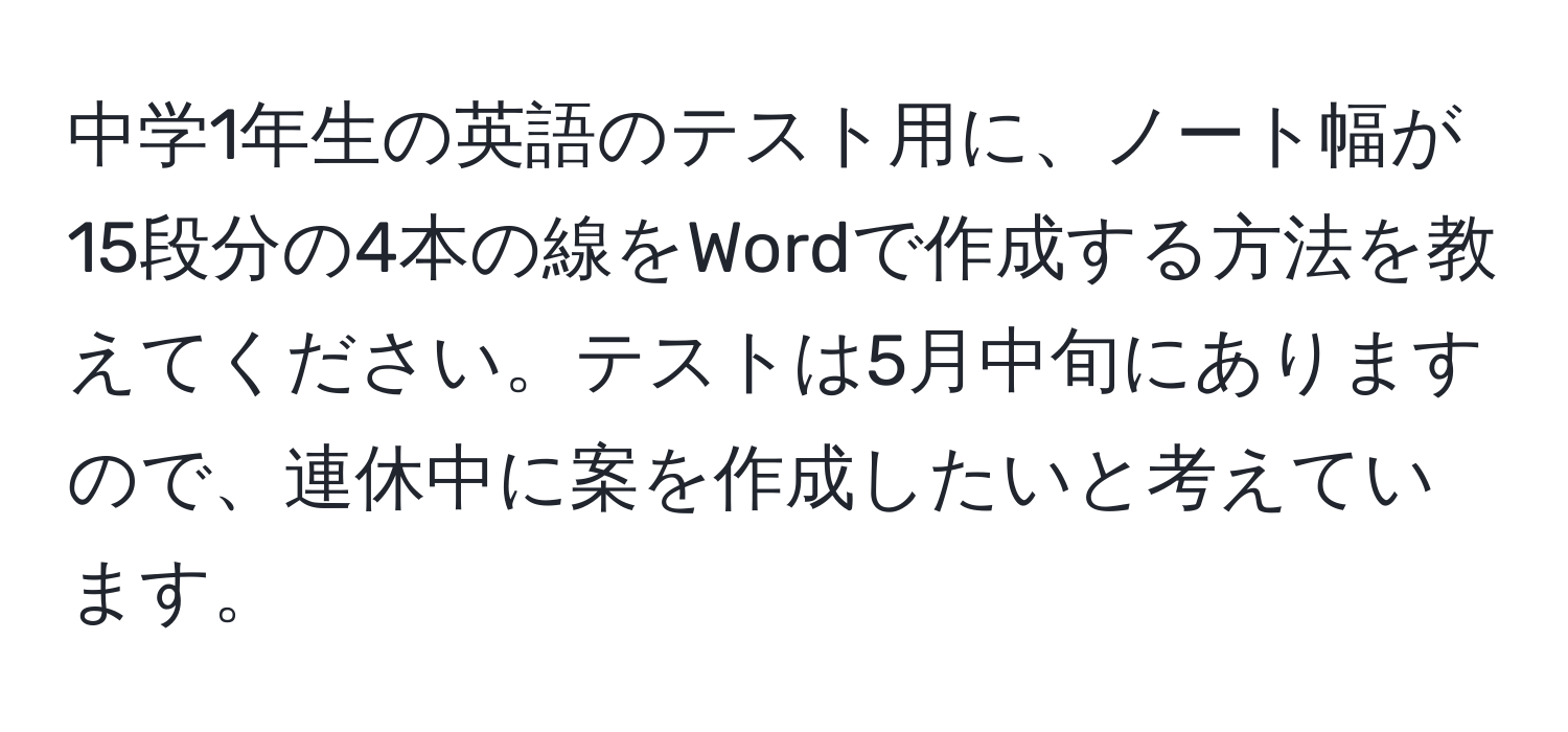 中学1年生の英語のテスト用に、ノート幅が15段分の4本の線をWordで作成する方法を教えてください。テストは5月中旬にありますので、連休中に案を作成したいと考えています。