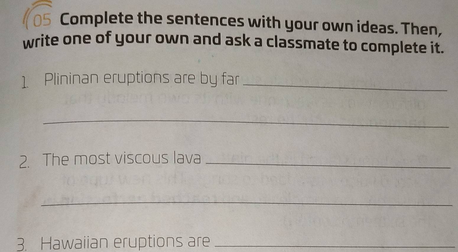 Complete the sentences with your own ideas. Then, 
write one of your own and ask a classmate to complete it. 
1. Plininan eruptions are by far_ 
_ 
2. The most viscous lava_ 
_ 
3. Hawaiian eruptions are_