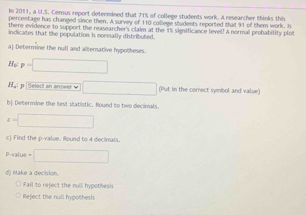 In 2011, a U.S. Census report determined that 71% of college students work. A researcher thinks this
percentage has changed since then. A survey of 110 college students reported that 91 of them work. Is
there evidence to support the reasearcher's claim at the 1% significance level? A normal probability plot
indicates that the population is normally distributed.
a) Determine the null and alternative hypotheses.
Họ: p=□
H_a : p Select an answer □ (Put in the correct symbol and value)
b) Determine the test statistic. Round to two decimals.
z=□
c) Find the p -value. Round to 4 decimals.
P-value = □
d) Make a decision.
Fail to reject the null hypothesis
Reject the null hypothesis