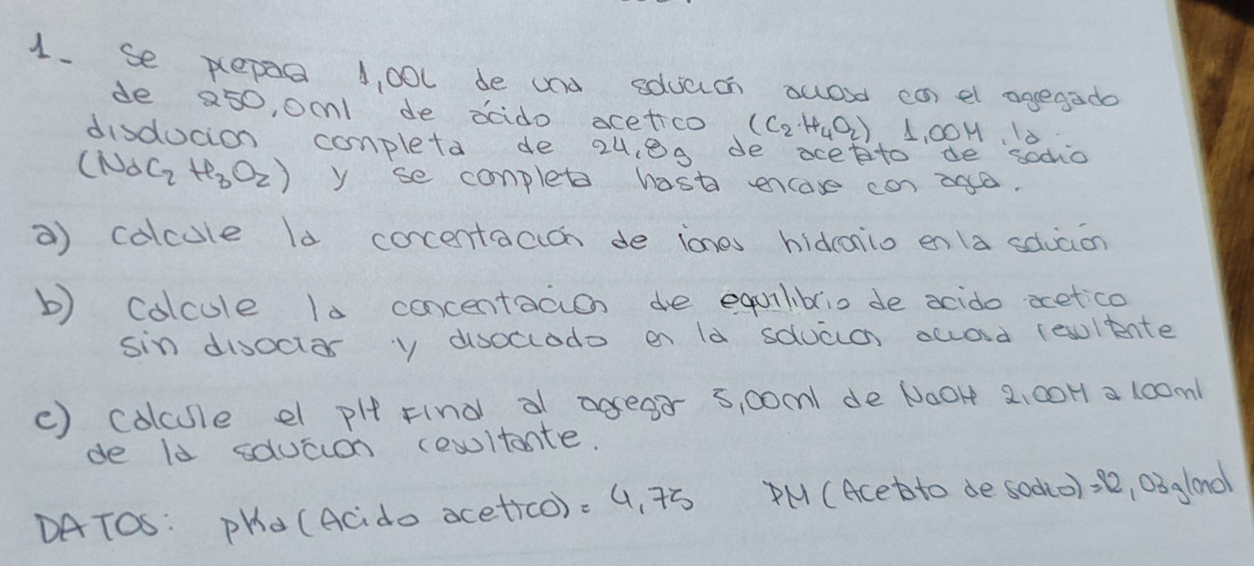 Se pepea 1, 00l de and eduach owosd can el agegado 
de 250, oc1 de dcdo acetico (C_2· H_4O_2) L, 00H 10 
disducion conpleta de 2u, 8g de ocetto de sodio
(Na_2H_3O_2) y se completo hast ecase can and. 
a) colcule ld cocentacich de iones hidconio enla cduaon 
b) Colcule 10 concentacion de equiliblio de acido aetco 
sin disoctar y dsoclodo on ld sduaa award (esulente 
() colcule e pI Find a agear 5, 00m1 de N00H 2: 00H a 100m1
de ld squaian cesltante. 
DATOS: PHa (Acdo acetico). 4, 75 PM (Acet to de sodio) = 12,03 oo