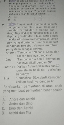 (2u ) Diketahui terdapat dua bilangan
Bilangan pertama dan kedua adala
bilangan bulat antara 1 dan 10. Jika
bilangan pertama ditambah bilangan
kedua sama dengan 7, jumlah kuadrat
kedua bilangan tersebut adalah . . . .
A. 22 C. 24
B. 23 D. 25
9. (2) Empat anak membuat sebuah
bangunan dari blok kayu. Bangunan
tersebut terdiri dari 4 dinding dan 4
tiang. Tiap dinding terdiri dari 30 blok dan
tiap tiang terdiri dari 8 blok. Setiap anak
mendeskripsikan cara memperoleh jumlah
blok yang dibutuhkan untuk membuat
bangunan tersebut dengan membuat
pernyataan sebagai berikut.
Andre : “Tambahkan 30 dan 8. Kemudian
kalikan hasilnya dengan 4°. 
Dino : “Tambahkan 4 dan 8. Kemudian
hasilnya dikali dengan 30°. 
Astrid : "Kalikan 4 dan 8, kalikan 4 dan 30.
Jumlahkan hasil dari perkalian
keduanya."
Mia : “Tambahkan 30, 4, dan 8. Kemudian
kalikan hasilnya dengan 4°. 
Berdasarkan pernyataan di atas, anak
yang membuat pernyataan benar adalah
A. Andre dan Astrid
B. Andre dan Dino
C. Dino dan Astrid
D. Astrid dan Mia