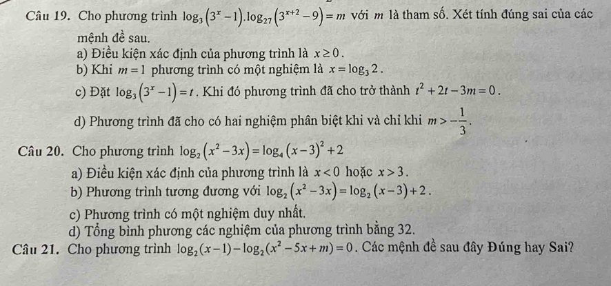 Cho phương trình log _3(3^x-1).log _27(3^(x+2)-9)=m với m là tham số. Xét tính đúng sai của các
mệnh đề sau.
a) Điều kiện xác định của phương trình là x≥ 0.
b) Khi m=1 phương trình có một nghiệm là x=log _32.
c) Đặt log _3(3^x-1)=t. Khi đó phương trình đã cho trở thành t^2+2t-3m=0.
d) Phương trình đã cho có hai nghiệm phân biệt khi và chỉ khi m>- 1/3 . 
Câu 20. Cho phương trình log _2(x^2-3x)=log _4(x-3)^2+2
a) Điều kiện xác định của phương trình là x<0</tex> hoặc x>3. 
b) Phương trình tương đương với log _2(x^2-3x)=log _2(x-3)+2. 
c) Phương trình có một nghiệm duy nhất.
d) Tổng bình phương các nghiệm của phương trình bằng 32.
Câu 21. Cho phương trình log _2(x-1)-log _2(x^2-5x+m)=0 Các mệnh đề sau đây Đúng hay Sai?