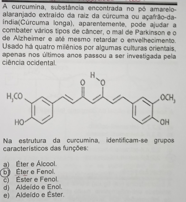 A curcumina, substância encontrada no pó amarelo-
alaranjado extraído da raiz da cúrcuma ou açafrão-da-
C índia(Cúrcuma longa), aparentemente, pode ajudar a
combater vários tipos de câncer, o mal de Parkinson e o
de Alzheimer e até mesmo retardar o envelhecimento.
Usado há quatro milênios por algumas culturas orientais,
apenas nos últimos anos passou a ser investigada pela
ciência ocidental.
H.
o

Na estrutura da curcumina, identificam-se grupos
característicos das funções:
a) Éter e Álcool.
b) Éter e Fenol.
c) Éster e Fenol.
d) Aldeído e Enol.
e) Aldeído e Éster.