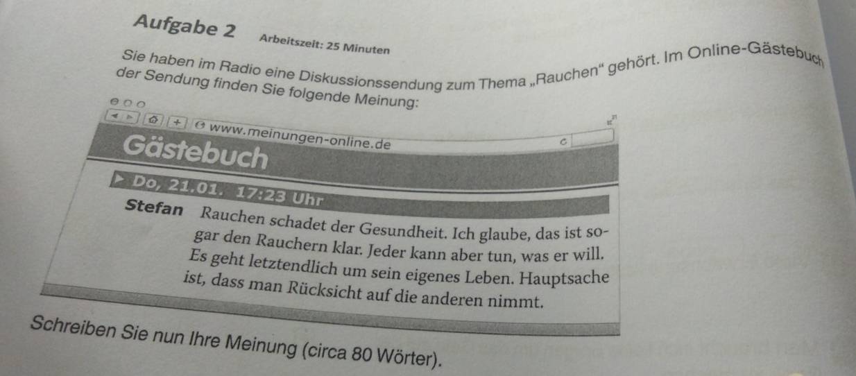 Aufgabe 2 Arbeitszeit: 25 Minuten 
Sie haben im Radio eine Diskussionssendung zum Thema „Rauchen'' gehört. Im Online-Gästebuch 
der Sendung finden Sie folgende Meinung: 
a
π^(π)
+ Ø www.meinungen-online.de 
C 
Gästebuch 
Do, 21.01. 17:23 Uhr 
Stefan Rauchen schadet der Gesundheit. Ich glaube, das ist so- 
gar den Rauchern klar. Jeder kann aber tun, was er will. 
Es geht letztendlich um sein eigenes Leben. Hauptsache 
ist, dass man Rücksicht auf die anderen nimmt. 
Schreiben Sie nun Ihre Meinung (circa 80 Wörter).