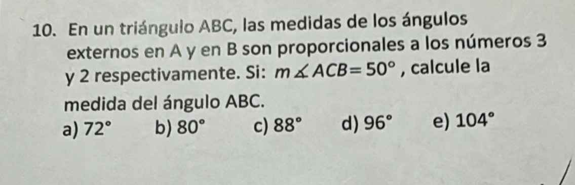 En un triángulo ABC, las medidas de los ángulos
externos en A y en B son proporcionales a los números 3
y 2 respectivamente. Si: m∠ ACB=50° , calcule la
medida del ángulo ABC.
a) 72° b) 80° c) 88° d) 96° e) 104°