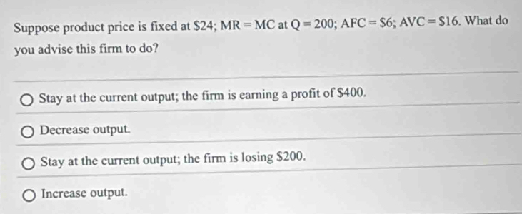 Suppose product price is fixed at $24; MR=MC at Q=200; AFC=$6; AVC=$16. What do
you advise this firm to do?
Stay at the current output; the firm is earning a profit of $400.
Decrease output.
Stay at the current output; the firm is losing $200.
Increase output.