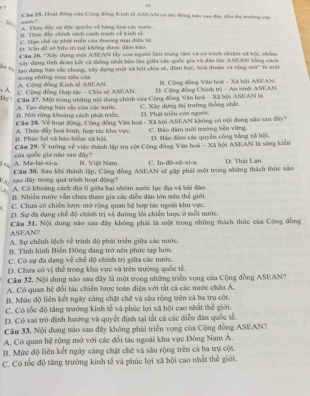 y?
31
Câu 25. Hoạt động của Cộng đồng Kinh tế ASEAN có tác động nào sau đây đến thị trường các
nước?
-20 1 A. Thúc đẩy sự độc quyền về hàng hoá các nước.
B. Thúc đầy chính sách cạnh tranh về kinh tế.
C. Hạn chế sự phát triển của thương mại điện tử.
D. Vấn đề sở hữu trí tuệ không được đảm bảo.
Câu 26. “Xây dựng một ASEAN lấy con người làm trung tâm và có trách nhiệm xã hội, nhằm
xây dựng tình đoàn kết và thống nhất bền lâu giữa các quốc gia và dân tộc ASEAN bằng cách
ấu sự tạo dựng bản sắc chung, xây dựng một xã hội chia sẻ, đùm bọc, hoà thuận và rộng mở” là một
trong những mục tiêu của
A. Cộng đồng Kinh tế ASEAN. B. Cộng đồng Văn hoá - Xã hội ASEAN.
n Á. C. Cộng đồng Hợp tác - Chia sẻ ASEAN. D. Cộng đồng Chính trị - An ninh ASEAN.
dây? Câu 27. Một trong những nội dung chính của Cộng đồng Văn hoá - Xã hội ASEAN là
A. Tạo dựng bản sắc của các nước. C. Xây dựng thị trường thống nhất.
B. Nới rộng khoảng cách phát triển. D. Phát triển con người.
Câu 28. Về hoạt động, Cộng đồng Văn hoá - Xã hội ASEAN không có nội dung nào sau đây?
A. Thúc đầy hoà bình, hợp tác khu vực. C. Bảo đảm môi trường bền vững.
B. Phúc lợi và bảo hiểm xã hội. D. Bảo đảm các quyền công bằng xã hội.
Câu 29. Ý tưởng về việc thành lập trụ cột Cộng đồng Văn hoá - Xã hội ASEAN là sáng kiến
của quốc gia nào sau đây?
g các A. Ma-lai-xi-a. B. Việt Nam. C. In-đô-nê-xi-a. D. Thái Lan.
Câu 30. Sau khi thành lập, Cộng đồng ASEAN sẽ gặp phải một trong những thách thức nào
EA sau đây trong quá trình hoạt động?
A A. Có khoảng cách địa lí giữa hai nhóm nước lục địa và hải đảo.
B. Nhiều nước vẫn chưa tham gia các diễn dàn lớn trên thế giới.
C. Chưa có chiến lược mở rộng quan hệ hợp tác ngoài khu vực.
D. Sự đa dạng chế độ chính trị và đường lối chiến lược ở mỗi nước.
Câu 31. Nội dung nào sau đây không phải là một trong những thách thức của Cộng đồng
ASEAN?
A. Sự chênh lệch về trình độ phát triển giữa các nước.
B. Tình hình Biển Đông đang trở nên phức tạp hơn.
C. Có sự đa dạng về chế độ chính trị giữa các nước.
D. Chưa có vị thế trong khu vực và trên trường quốc tế.
Câu 32. Nội dung nào sau đây là một trong những triển vọng của Cộng đồng ASEAN?
A. Có quan hệ đối tác chiến lược toàn diện với tất cả các nước châu Á.
B. Mức độ liên kết ngày càng chặt chẽ và sâu rộng trên cả ba trụ cột.
C. Có tốc độ tăng trưởng kinh tế và phúc lợi xã hội cao nhất thế giới.
D. Có vai trò định hướng và quyết định tại tất cả các diễn đàn quốc tế.
Câu 33. Nội dung nào sau đây không phải triển vọng của Cộng đồng ASEAN?
A. Có quan hệ rộng mở với các đối tác ngoài khu vực Đông Nam Á.
B. Mức độ liên kết ngày càng chặt chẽ và sâu rộng trên cả ba trụ cột.
C. Có tốc độ tăng trưởng kinh tế và phúc lợi xã hội cao nhất thế giới.