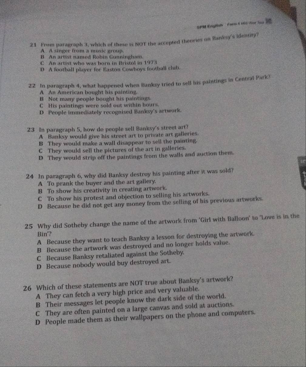 SPM English Farm A Mil/Ase 1915
21 From paragraph 3, which of these is NOT the accepted theories on Banksy's identity?
A A singer from a music group.
B An artist named Robin Gunningham.
C An artist who was born in Bristol in 1973
D A football player for Easton Cowboys football club.
22 In paragraph 4, what happened when Banksy tried to sell his paintings in Central Park?
A An American bought his painting.
B Not many people bought his paintings.
C His paintings were sold out within hours.
D People immediately recognised Banksy's artwork.
23 In paragraph 5, how do people sell Banksy's street art?
A Banksy would give his street art to private art galleries.
B They would make a wall disappear to sell the painting.
C They would sell the pictures of the art in galleries.
D They would strip off the paintings from the walls and auction them.
24 In paragraph 6, why did Banksy destroy his painting after it was sold?
A To prank the buyer and the art gallery.
B To show his creativity in creating artwork.
C To show his protest and objection to selling his artworks.
D Because he did not get any money from the selling of his previous artworks.
25 Why did Sotheby change the name of the artwork from 'Girl with Balloon' to ‘Love is in the
Bin'?
A Because they want to teach Banksy a lesson for destroying the artwork.
B Because the artwork was destroyed and no longer holds value.
C Because Banksy retaliated against the Sotheby.
D Because nobody would buy destroyed art.
26 Which of these statements are NOT true about Banksy's artwork?
A They can fetch a very high price and very valuable.
B Their messages let people know the dark side of the world.
C They are often painted on a large canvas and sold at auctions.
D People made them as their wallpapers on the phone and computers.