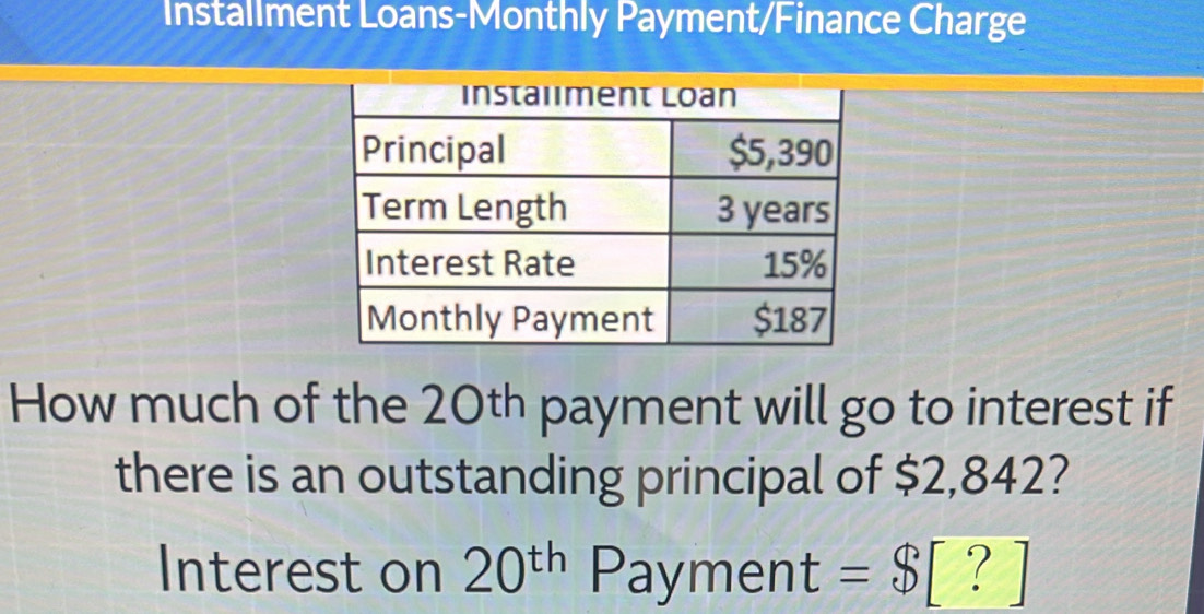 Installment Loans-Monthly Payment/Finance Charge 
How much of the 20th payment will go to interest if 
there is an outstanding principal of $2,842? 
Interest on 20^(th) Payment =$ [ ? ]