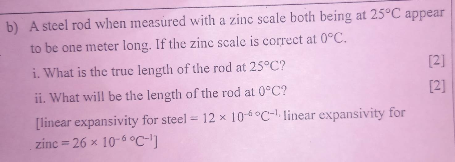 A steel rod when measured with a zinc scale both being at 25°C appear 
to be one meter long. If the zinc scale is correct at 0°C. 
i. What is the true length of the rod at 25°C 2 
[2] 
ii. What will be the length of the rod at 0°C ? 
[2] 
[linear expansivity for steel =12* 10^(-6circ)C^(-1) linear expansivity for
zinc=26* 10^(-6circ)C^(-1)]