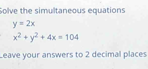 Solve the simultaneous equations
y=2x
x^2+y^2+4x=104
Leave your answers to 2 decimal places