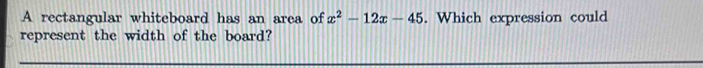 A rectangular whiteboard has an area of x^2-12x-45. Which expression could 
represent the width of the board?