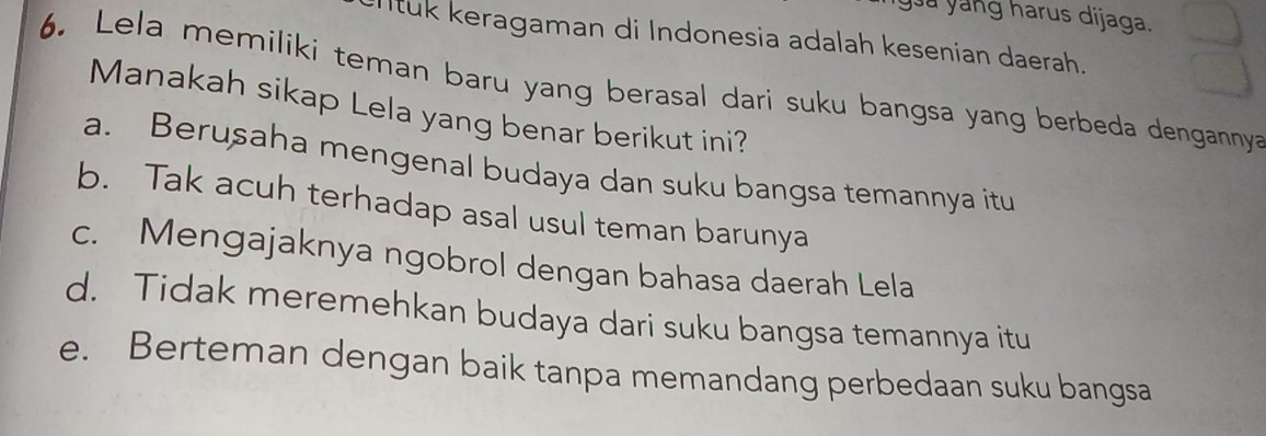 ya yang harus dijaga.
ntuk keragaman di Indonesia adalah kesenian daerah.
6. Lela memiliki teman baru yang berasal dari suku bangsa yang berbeda dengannya
Manakah sikap Lela yang benar berikut ini?
a. Berusaha mengenal budaya dan suku bangsa temannya itu
b. Tak acuh terhadap asal usul teman barunya
c. Mengajaknya ngobrol dengan bahasa daerah Lela
d. Tidak meremehkan budaya dari suku bangsa temannya itu
e. Berteman dengan baik tanpa memandang perbedaan suku bangsa