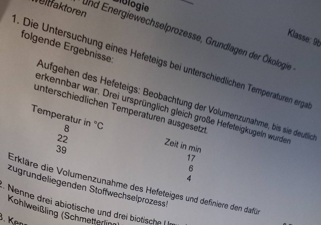 Biblogie 
eltfaktoren 
und Energiewechselprozesse, Grundlagen der Ökologie 
Klasse: 9b 
folgende Ergebnisse: 
. Die Untersuchung eines Hefeteigs bei unterschiedlichen Temperaturen erga 
Aufgehen des Hefeteigs: Beobachtung der Volumenzunahme, bis sie deutlich 
erkennbar war. Drei ursprünglich gleich große Hefeteigkugeln wurde 
unterschiedlichen Temperaturen ausgesetzt
8
Temperatur in°C Zeit in min
22
39
17
6
4
Erkläre die Volumenzunahme des Hefeteiges und definiere den dafür 
zügründeliegenden Stoffwechselprozessh 
n r i iosch r i ioiche 
Kohlweißling (Schmetterlig 
. Kenı