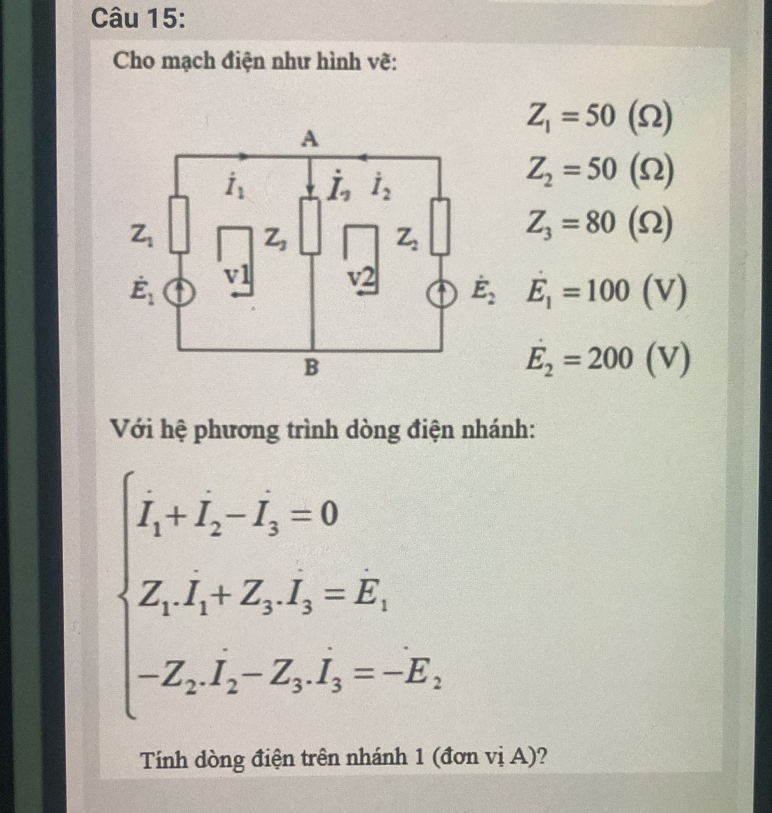 Cho mạch điện như hình vẽ: 
A
Z_1=50(Omega )
dot I_1
dot I_2
Z_2=50(Omega )
Z_1
Z_3
Z_2
Z_3=80(Omega )
dot E_1 v1
v2
t dot E_2E_1=100(V)
B
E_2=200(V)
Với hệ phương trình dòng điện nhánh:
beginarrayl I_1+I_2-I_3=0 Z_1I_1+Z_3I_3=E, -Z_1I_2-Z_3_I_3=-E,endarray.  
Tính dòng điện trên nhánh 1 (đơn vị A)?