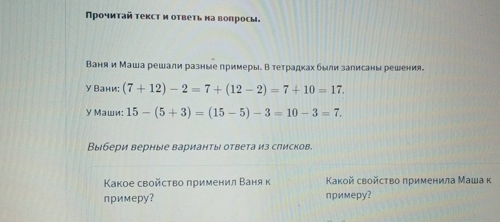 Прочитай текст и ответь на вопрось. 
Ваняи Маша решали разные примеры. В тетрадках были записаны решения. 
У Вани: (7+12)-2=7+(12-2)=7+10=17. 
У Маши: 15-(5+3)=(15-5)-3=10-3=7. 
Выбери верные варианты ответа из списков. 
Κакое свойство πрименил Ваня к Κакой свойсτво πрименила Маша к 
примерy? примеру?