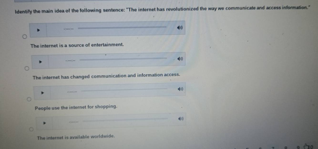 ldentify the main idea of the following sentence: "The internet has revolutionized the way we communicate and access information."
-:---:--
The internet is a source of entertainment.
The internet has changed communication and information access.
People use the internet for shopping.
The internet is available worldwide.