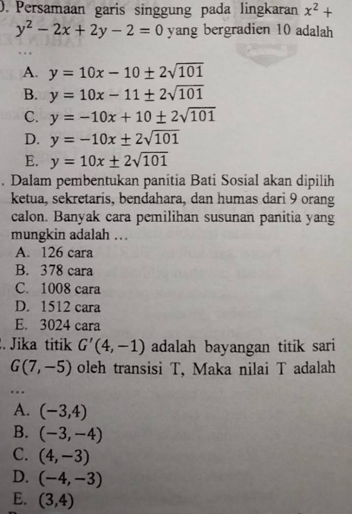 Persamaan garis singgung pada lingkaran x^2+
y^2-2x+2y-2=0 yang bergradien 10 adalah
. .
A. y=10x-10± 2sqrt(101)
B. y=10x-11± 2sqrt(101)
C. y=-10x+10± 2sqrt(101)
D. y=-10x± 2sqrt(101)
E. y=10x± 2sqrt(101). Dalam pembentukan panitia Bati Sosial akan dipilih
ketua, sekretaris, bendahara, dan humas dari 9 orang
calon. Banyak cara pemilihan susunan panitia yang
mungkin adalah ...
A. 126 cara
B. 378 cara
C. 1008 cara
D. 1512 cara
E. 3024 cara
. Jika titik G'(4,-1) adalah bayangan titik sari
G(7,-5) oleh transisi T, Maka nilai T adalah
...
A. (-3,4)
B. (-3,-4)
C. (4,-3)
D. (-4,-3)
E. (3,4)