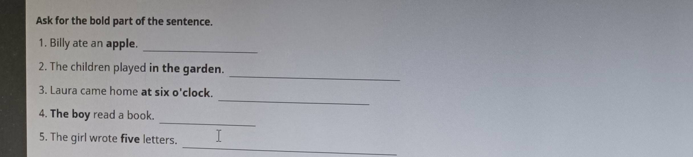 Ask for the bold part of the sentence. 
1. Billy ate an apple._ 
_ 
2. The children played in the garden. 
_ 
3. Laura came home at six o'clock. 
_ 
4. The boy read a book. 
_ 
5. The girl wrote five letters.