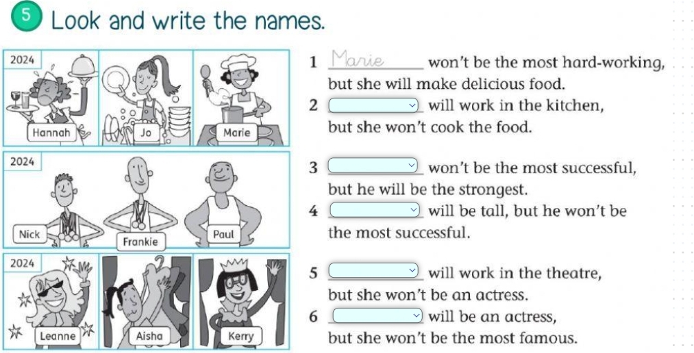 Look and write the names.
won’t be the most hard-working,
ut she will make delicious food.
will work in the kitchen,
ut she won’t cook the food.
won’t be the most successful,
but he will be the strongest.
_will be tall, but he won’t be
the most successful.
_will work in the theatre,
but she won’t be an actress.
__will be an actress,
but she won’t be the most famous.