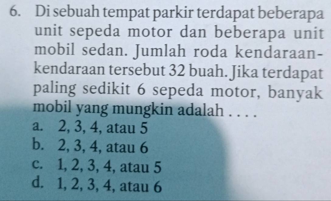 Di sebuah tempat parkir terdapat beberapa
unit sepeda motor dan beberapa unit
mobil sedan. Jumlah roda kendaraan-
kendaraan tersebut 32 buah. Jika terdapat
paling sedikit 6 sepeda motor, banyak
mobil yang mungkin adalah . . . .
a. 2, 3, 4, atau 5
b. 2, 3, 4, atau 6
c. 1, 2, 3, 4, atau 5
d. 1, 2, 3, 4, atau 6