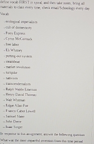 define vocab FLRST in spiral, and them take noes, bring all
materials to class every time, check emall/Schoology every-day
Vocalb
ecological imperialism
: calt of domesticity
. Porry Express
Cyrus McCarmek
: free labor
, Eli Whstney
， puting--out system
csteamboat
mars et sevulation 
« turapke
== nativis m
t an cenden alls m
== Ralph Wildo Emerson
Henry David Tho rear
*. Wärr Whurman
Edígar Allan Poe
== Franca Cabot Lowell
Samuel Slaer
:, Joha Deere
== Isaac Singer
In resposse t thus assighmenn, asswer the following quession
What was the most impacthd invention from this time perud