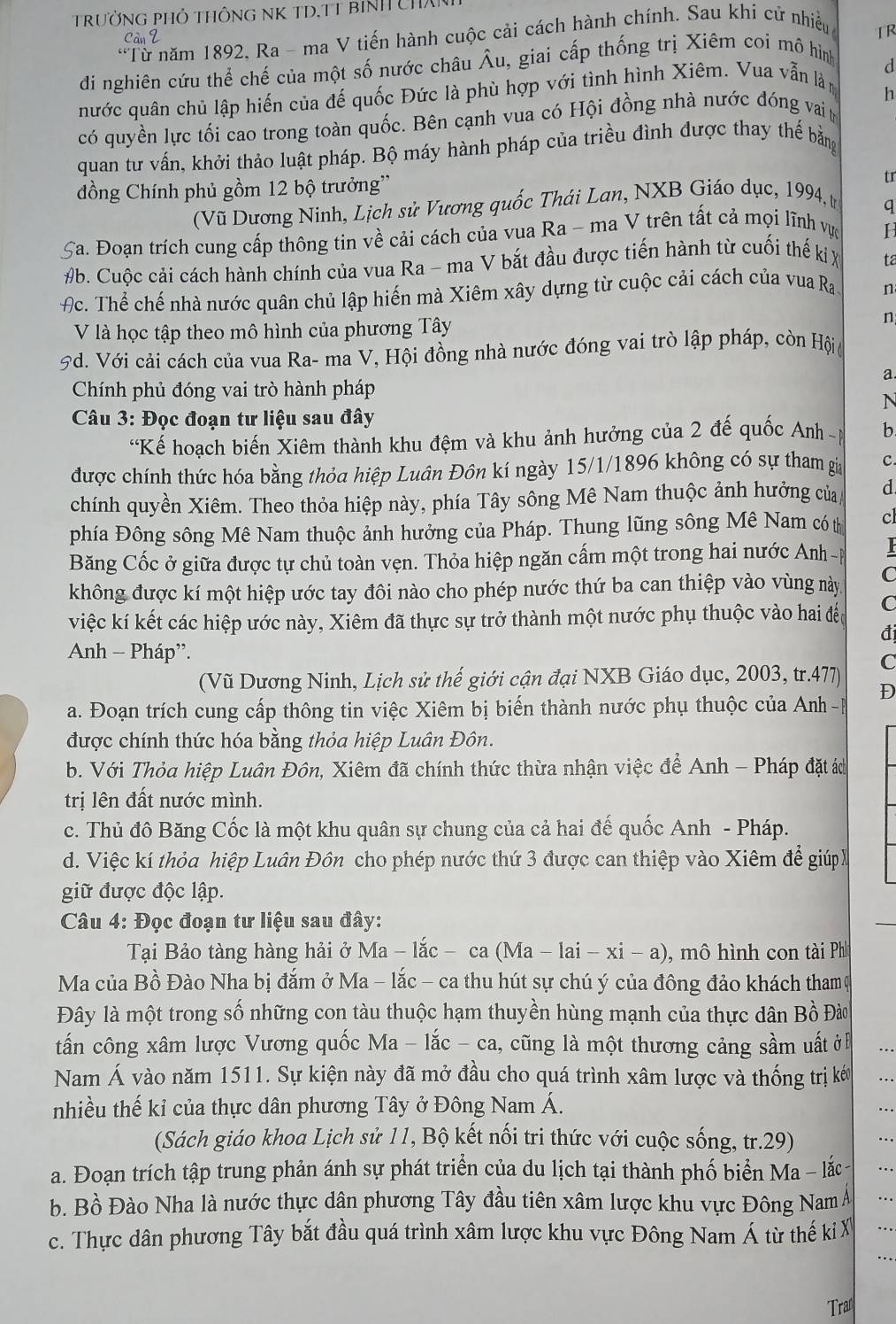 TRưỜNG PHỏ THÔNG NK TD,TT BINH CHX
*Từ năm 1892, Ra - ma V tiến hành cuộc cải cách hành chính. Sau khí cử nhiều
TR
đi nghiên cứu thể chế của một số nước châu Âu, giai cấp thống trị Xiêm coi mô hình
nước quân chủ lập hiến của đế quốc Đức là phù hợp với tình hình Xiêm. Vua vẫn làm d
h
có quyền lực tối cao trong toàn quốc. Bên cạnh vua có Hội đồng nhà nước đóng vai t
quan tư vấn, khởi thảo luật pháp. Bộ máy hành pháp của triều đình được thay thế bằng
đồng Chính phủ gồm 12 bộ trưởng''
tr
(Vũ Dương Ninh, Lịch sử Vương quốc Thái Lan, NXB Giáo dục, 1994, t
q
5 Ca. Đoạn trích cung cấp thông tin về cải cách của vua Ra - ma V trên tất cả mọi lĩnh vực H
#b. Cuộc cải cách hành chính của vua Ra - ma V bắt đầu được tiến hành từ cuối thế kị X ta
Ac. Thể chế nhà nước quân chủ lập hiến mà Xiêm xây dựng từ cuộc cải cách của vua Ra n
V là học tập theo mô hình của phương Tây n
Pd. Với cải cách của vua Ra- ma V, Hội đồng nhà nước đóng vai trò lập pháp, còn Hội,
a
Chính phủ đóng vai trò hành pháp
N
Câu 3: Đọc đoạn tư liệu sau đây
'Kế hoạch biến Xiêm thành khu đệm và khu ảnh hưởng của 2 đế quốc Anh  p b
được chính thức hóa bằng thỏa hiệp Luân Đôn kí ngày 15/1/1896 không có sự tham gia c.
chính quyền Xiêm. Theo thỏa hiệp này, phía Tây sông Mê Nam thuộc ảnh hưởng của d
phía Đông sông Mê Nam thuộc ảnh hưởng của Pháp. Thung lũng sông Mê Nam có tị cl
Băng Cốc ở giữa được tự chủ toàn vẹn. Thỏa hiệp ngăn cấm một trong hai nước Anh -p 
không được kí một hiệp ước tay đôi nào cho phép nước thứ ba can thiệp vào vùng này C
việc kí kết các hiệp ước này, Xiêm đã thực sự trở thành một nước phụ thuộc vào hai đềc C
đi
Anh - Pháp”. C
(Vũ Dương Ninh, Lịch sử thế giới cận đại NXB Giáo dục, 2003, tr.477)
D
a. Đoạn trích cung cấp thông tin việc Xiêm bị biến thành nước phụ thuộc của Anh -P
được chính thức hóa bằng thỏa hiệp Luân Đôn.
b. Với Thỏa hiệp Luân Đôn, Xiêm đã chính thức thừa nhận việc để Anh - Pháp đặt ác
trị lên đất nước mình.
c. Thủ đô Băng Cốc là một khu quân sự chung của cả hai đế quốc Anh - Pháp.
d. Việc kí thỏa hiệp Luân Đôn cho phép nước thứ 3 được can thiệp vào Xiêm để giúp 
giữ được độc lập.
Câu 4: Đọc đoạn tư liệu sau đây:
Tại Bảo tàng hàng hải ở Ma - lắc - ca (Ma - lai - xi - a) 0, mô hình con tài Ph
Ma của Bồ Đào Nha bị đắm ở Ma - lắc - ca thu hút sự chú ý của đông đảo khách tham ự
Đây là một trong số những con tàu thuộc hạm thuyền hùng mạnh của thực dân Bồ Đào
tấn công xâm lược Vương quốc Ma - lắc - ca, cũng là một thương cảng sầm uất ở …
Nam Á vào năm 1511. Sự kiện này đã mở đầu cho quá trình xâm lược và thống trị kéu ..
nhiều thế kỉ của thực dân phương Tây ở Đông Nam Á.
...
(Sách giáo khoa Lịch sử 11, Bộ kết nối tri thức với cuộc sống, tr.29) ..
a. Đoạn trích tập trung phản ánh sự phát triển của du lịch tại thành phố biển Ma - lắc ...
b. Bồ Đào Nha là nước thực dân phương Tây đầu tiên xâm lược khu vực Đông Nam Á ..
c. Thực dân phương Tây bắt đầu quá trình xâm lược khu vực Đông Nam Á từ thế k X .
.·
Tran