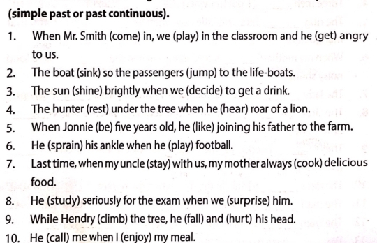 (simple past or past continuous). 
1. When Mr. Smith (come) in, we (play) in the classroom and he (get) angry 
to us. 
2. The boat (sink) so the passengers (jump) to the life-boats. 
3. The sun (shine) brightly when we (decide) to get a drink. 
4. The hunter (rest) under the tree when he (hear) roar of a lion. 
5. When Jonnie (be) five years old, he (like) joining his father to the farm. 
6. He (sprain) his ankle when he (play) football. 
7. Last time, when my uncle (stay) with us, my mother always (cook) delicious 
food. 
8. He (study) seriously for the exam when we (surprise) him. 
9. While Hendry (climb) the tree, he (fall) and (hurt) his head. 
10. He (call) me when I (enjoy) my meal.