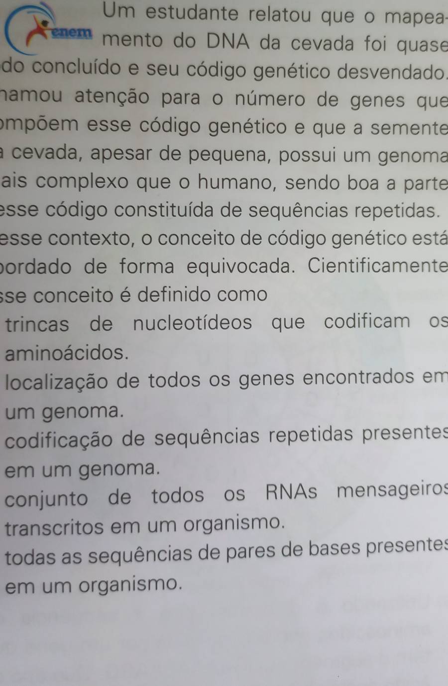 Um estudante relatou que o mapea
enem mento do DNA da cevada foi quase
do concluído e seu código genético desvendado.
namou atenção para o número de genes que
ompõem esse código genético e que a semente
a cevada, apesar de pequena, possui um genoma
ais complexo que o humano, sendo boa a parte
esse código constituída de sequências repetidas.
esse contexto, o conceito de código genético está
pordado de forma equivocada. Cientificamente
sse conceito é definido como
trincas de nucleotídeos que codificam os
aminoácidos.
localização de todos os genes encontrados em
um genoma.
codificação de sequências repetidas presentes
em um genoma.
conjunto de todos os RNAs mensageiros
transcritos em um organismo.
todas as sequências de pares de bases presentes
em um organismo.