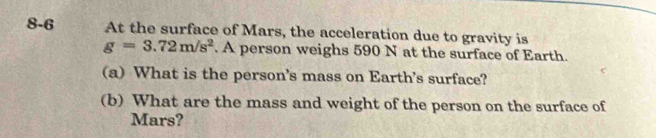 8-6 At the surface of Mars, the acceleration due to gravity is
g=3.72m/s^2. A person weighs 590 N at the surface of Earth. 
(a) What is the person's mass on Earth's surface? 
(b) What are the mass and weight of the person on the surface of 
Mars?