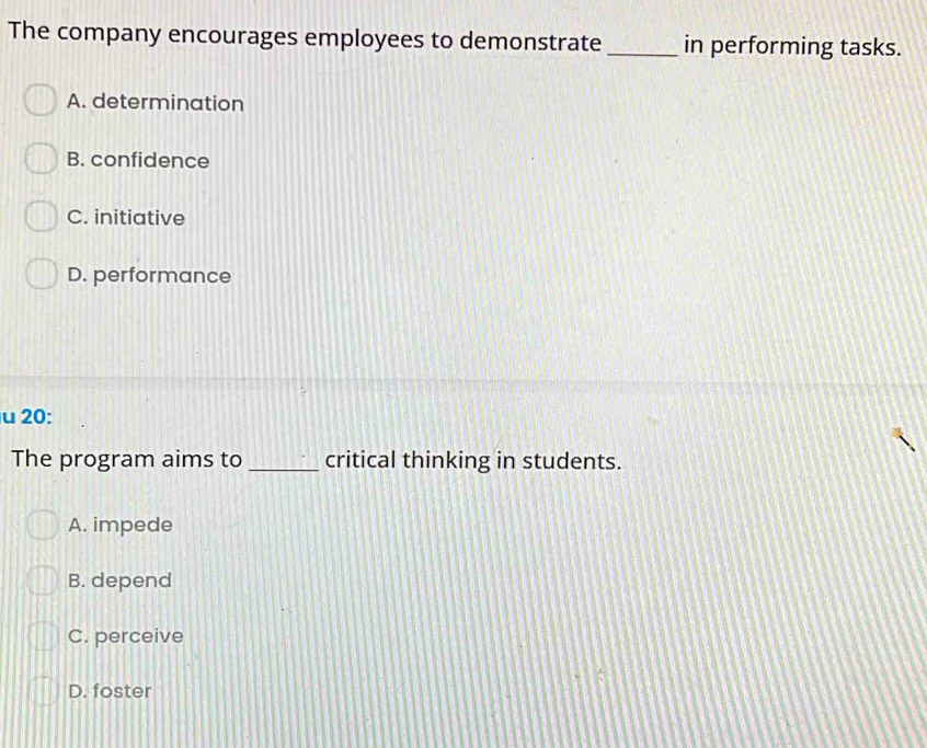 The company encourages employees to demonstrate _in performing tasks.
A. determination
B. confidence
C. initiative
D. performance
u 20:
The program aims to _critical thinking in students.
A. impede
B. depend
C. perceive
D. foster