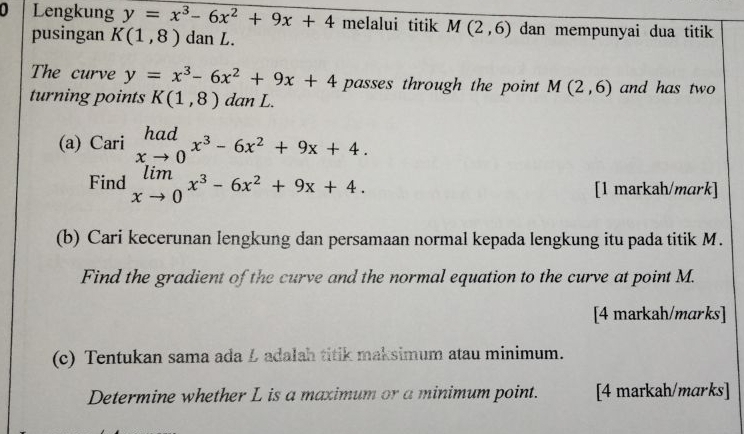 Lengkung y=x^3-6x^2+9x+4 melalui titik M(2,6) dan mempunyai dua titik 
pusingan K(1,8) dan L. 
The curve y=x^3-6x^2+9x+4 passes through the point M(2,6) and has two 
turning points K(1,8) dan L. 
(a) Cari limlimits _xto 0x^3-6x^2+9x+4. 
Find limlimits _xto 0x^3-6x^2+9x+4. [1 markah/mark] 
(b) Cari kecerunan lengkung dan persamaan normal kepada lengkung itu pada titik M. 
Find the gradient of the curve and the normal equation to the curve at point M. 
[4 markah/marks] 
(c) Tentukan sama ada Ł adalah titik maksimum atau minimum. 
Determine whether L is a maximum or a minimum point. [4 markah/marks]