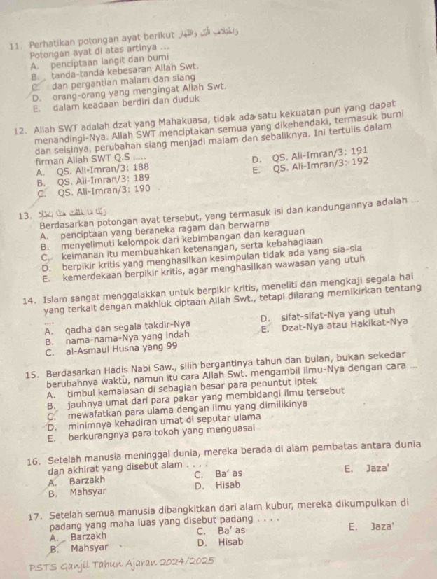 Perhatikan potongan ayat berikut        
Potongan ayat di atas artinya ...
A. penciptaan langit dan bumi
B. tanda-tanda kebesaran Allah Swt.
C. dan pergantian malam dan siang
D. orang-orang yang mengingat Aliah Swt.
E. dalam keadaan berdiri dan duduk
12. Allah SWT adalah dzat yang Mahakuasa, tidak ada satu kekuatan pun yang dapat
menandingi-Nya. Allah SWT menciptakan semua yang dikehendaki, termasuk bumi
dan seisinya, perubahan siang menjadi malam dan sebaliknya. Ini tertulis dalam
firman Allah SWT Q.S .....
A. QS. Ali-Imran/3: 188 D. QS. Ali-Imran/3: 191
B. QS. Ali-Imran/3: 189 E. QS. Ali-Imran/3: 192
C. QS. Ali-Imran/3: 190
Berdasarkan potongan ayat tersebut, yang termasuk isi dan kandungannya adalah ...
13.
A. penciptaan yang beraneka ragam dan berwarna
B. menyelimuti kelompok dari kebimbangan dan keraguan
C. keimanan itu membuahkan ketenangan, serta kebahagiaan
D. berpikir kritis yang menghasilkan kesimpulan tidak ada yang sia-sia
E. kemerdekaan berpikir kritis, agar menghasilkan wawasan yang utuh
14. Islam sangat menggalakkan untuk berpikir kritis, meneliti dan mengkaji segala hal
yang terkait dengan makhluk ciptaan Allah Swt., tetapi dilarang memikirkan tentang
A. qadha dan segala takdir-Nya D. sifat-sifat-Nya yang utuh
B. nama-nama-Nya yang indah E. Dzat-Nya atau Hakikat-Nya
C. al-Asmaul Husna yang 99
15. Berdasarkan Hadis Nabi Saw., silih bergantinya tahun dan bulan, bukan sekedar
berubahnya waktu, namun itu cara Allah Swt. mengambil ilmu-Nya dengan cara ...
A. timbul kemalasan di sebagian besar para penuntut iptek
B. jauhnya umat dari para pakar yang membidangi ilmu tersebut
C. mewafatkan para ulama dengan ilmu yang dimilikinya
D. minimnya kehadiran umat di seputar ulama
E. berkurangnya para tokoh yang menguasai
16. Setelah manusia meninggal dunia, mereka berada di alam pembatas antara dunia
dan akhirat yang disebut alam . . . .
A. Barzakh C. Ba' as
E, Jaza^t
B. Mahsyar D. Hisab
17. Setelah semua manusia dibangkitkan dari alam kubur, mereka dikumpulkan di
padang yang maha luas yang disebut padang . . . .
A. Barzakh C. Ba' as E. Jaza'
B. Mahsyar D. Hisab
PSTS Ganjil Tahun Ajaran 2024/2025