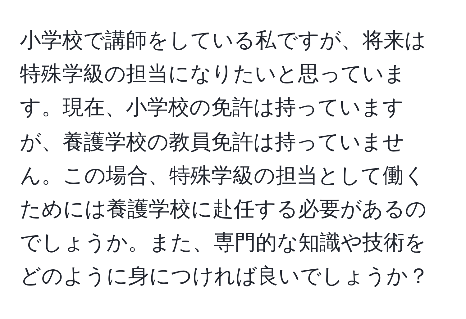 小学校で講師をしている私ですが、将来は特殊学級の担当になりたいと思っています。現在、小学校の免許は持っていますが、養護学校の教員免許は持っていません。この場合、特殊学級の担当として働くためには養護学校に赴任する必要があるのでしょうか。また、専門的な知識や技術をどのように身につければ良いでしょうか？