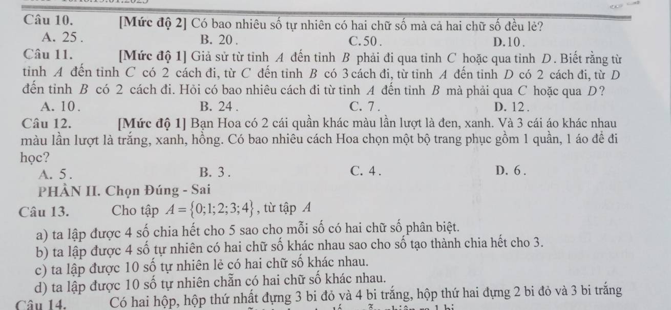 [Mức độ 2] Có bao nhiêu số tự nhiên có hai chữ số mà cả hai chữ số đều lẻ?
A. 25. B. 20. C. 50. D. 10.
Câu 11. [Mức độ 1] Giả sử từ tỉnh A đến tỉnh B phải đi qua tinh C hoặc qua tỉnh D. Biết rằng từ
tinh A đến tỉnh C có 2 cách đi, từ C đến tinh B có 3 cách đi, từ tinh A đến tỉnh D có 2 cách đi, từ D
đến tỉnh B có 2 cách đi. Hỏi có bao nhiêu cách đi từ tỉnh A đến tỉnh B mà phải qua C hoặc qua D?
A. 10. B. 24. C. 7. D. 12.
Câu 12. [Mức độ 1] Bạn Hoa có 2 cái quần khác màu lần lượt là đen, xanh. Và 3 cái áo khác nhau
màu lần lượt là trắng, xanh, hồng. Có bao nhiêu cách Hoa chọn một bộ trang phục gồm 1 quần, 1 áo để đi
học?
A. 5. B. 3. C. 4. D. 6.
PHÀN II. Chọn Đúng - Sai
Câu 13. Cho tập A= 0;1;2;3;4 , từ tập A
a) ta lập được 4 số chia hết cho 5 sao cho mỗi số có hai chữ số phân biệt.
b) ta lập được 4 số tự nhiên có hai chữ số khác nhau sao cho số tạo thành chia hết cho 3.
c) ta lập được 10 số tự nhiên lẻ có hai chữ số khác nhau.
d) ta lập được 10 số tự nhiên chẵn có hai chữ số khác nhau.
Câu 14. Có hai hộp, hộp thứ nhất đựng 3 bi đỏ yà 4 bi trắng, hộp thứ hai đựng 2 bi đỏ và 3 bi trắng