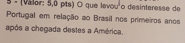 5 - (Valor: 5,0 pts) O que levou'o desinteresse de 
Portugal em relação ao Brasil nos primeiros anos 
após a chegada destes a América.