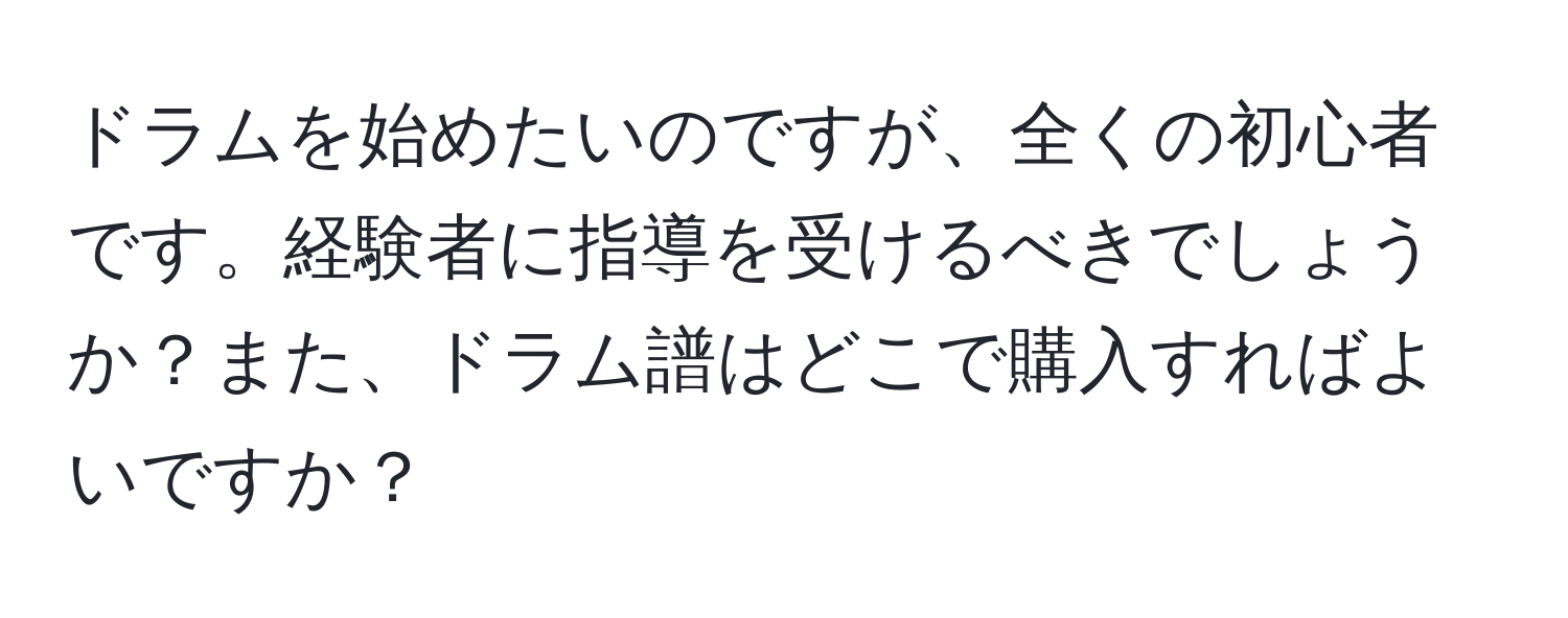 ドラムを始めたいのですが、全くの初心者です。経験者に指導を受けるべきでしょうか？また、ドラム譜はどこで購入すればよいですか？