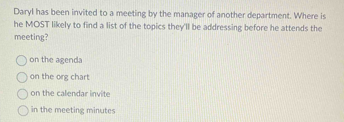 Daryl has been invited to a meeting by the manager of another department. Where is
he MOST likely to find a list of the topics they'll be addressing before he attends the
meeting?
on the agenda
on the org chart
on the calendar invite
in the meeting minutes