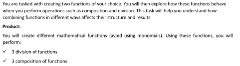 You are tasked with creating two functions of your choice. You will then explore how these functions behave 
when you perform operations such as composition and division. This task will help you understand how 
combining functions in different ways affects their structure and results. 
Product: 
You will create different mathematical functions (avoid using monomials). Using these functions, you wil 
perform: 
3 division of functions 
3 composition of functions