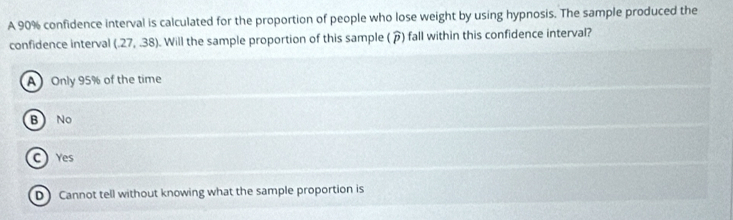 A 90% confidence interval is calculated for the proportion of people who lose weight by using hypnosis. The sample produced the
confidence interval (.27,.38). Will the sample proportion of this sample (â) fall within this confidence interval?
A Only 95% of the time
B No
C Yes
D Cannot tell without knowing what the sample proportion is