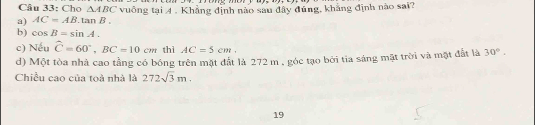 Cho △ ABC vuông tại 4 . Khăng định nào sau đây đúng, khắng định nào sai?
a) AC=AB.tan B.
b) cos B=sin A.
c) Nếu widehat C=60°, BC=10cm thì AC=5cm.
d) Một tòa nhà cao tầng có bóng trên mặt đất là 272m , góc tạo bởi tia sáng mặt trời và mặt đất là 30°. 
Chiều cao của toà nhà là 272sqrt(3)m. 
19