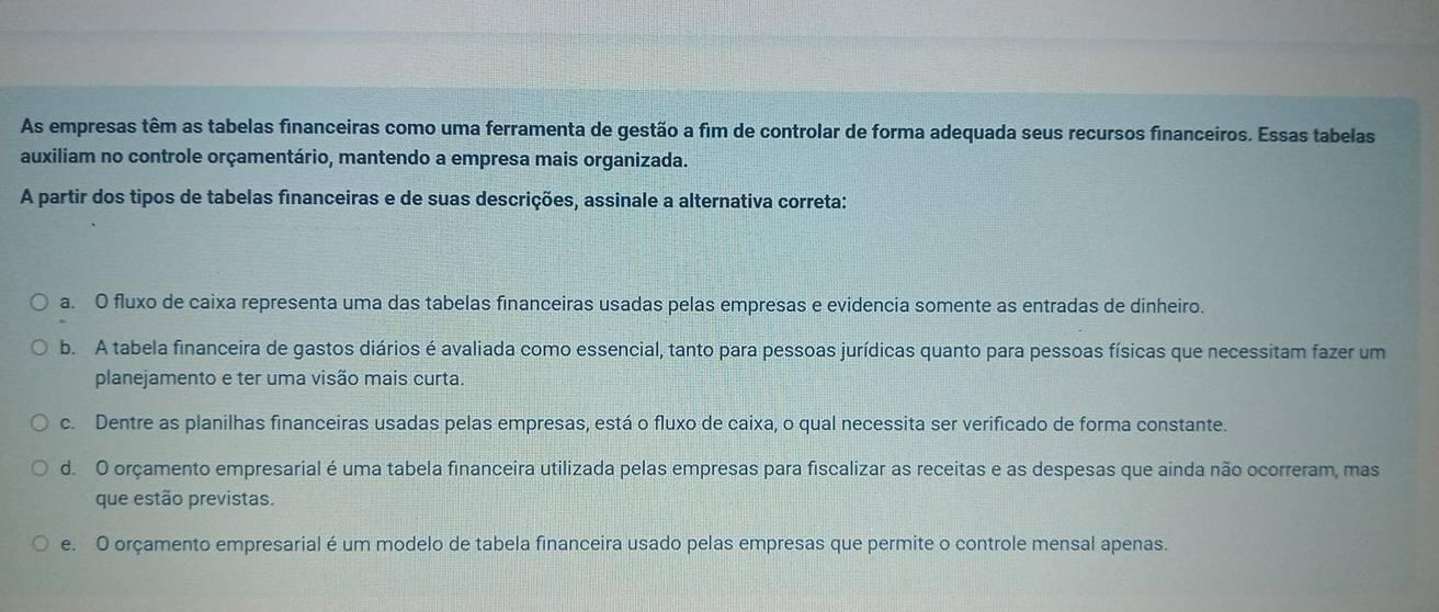 As empresas têm as tabelas financeiras como uma ferramenta de gestão a fim de controlar de forma adequada seus recursos financeiros. Essas tabelas
auxiliam no controle orçamentário, mantendo a empresa mais organizada.
A partir dos tipos de tabelas financeiras e de suas descrições, assinale a alternativa correta:
a. O fluxo de caixa representa uma das tabelas financeiras usadas pelas empresas e evidencia somente as entradas de dinheiro.
b. A tabela financeira de gastos diários é avaliada como essencial, tanto para pessoas jurídicas quanto para pessoas físicas que necessitam fazer um
planejamento e ter uma visão mais curta.
c. Dentre as planilhas financeiras usadas pelas empresas, está o fluxo de caixa, o qual necessita ser verificado de forma constante.
d. O orçamento empresarial é uma tabela financeira utilizada pelas empresas para fiscalizar as receitas e as despesas que ainda não ocorreram, mas
que estão previstas.
e. O orçamento empresarial é um modelo de tabela financeira usado pelas empresas que permite o controle mensal apenas.