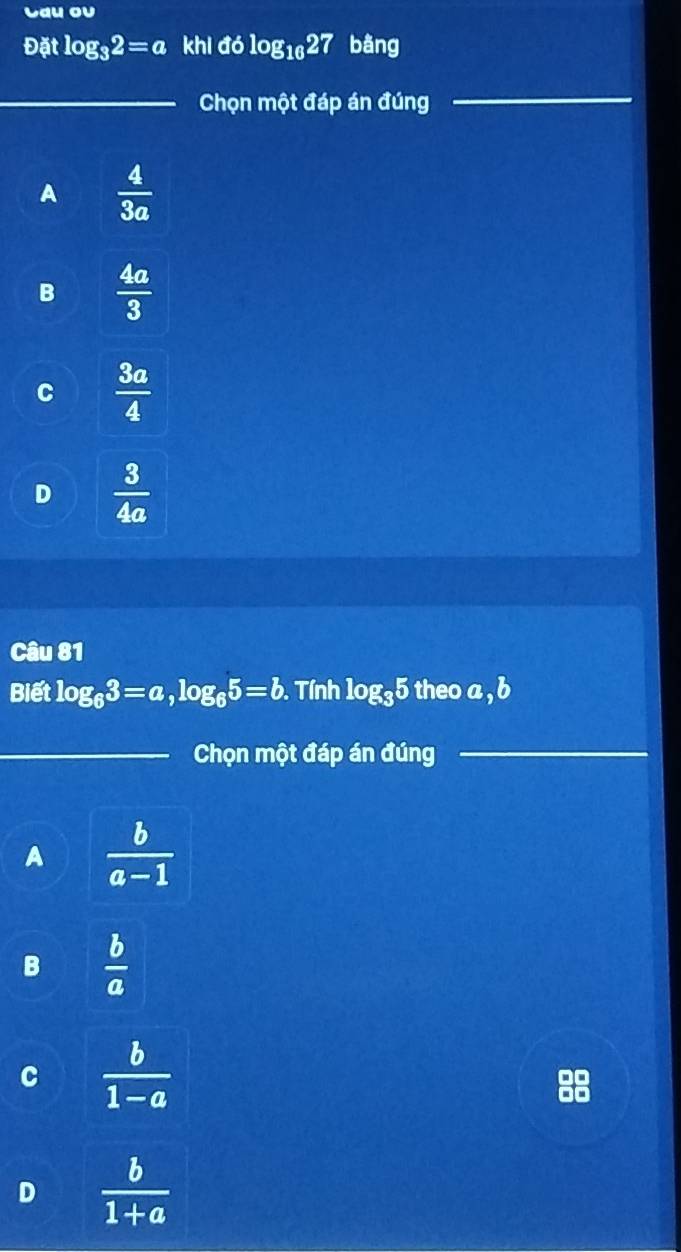 Lau ou
Datlog _32=a khl dolog _1027 bằng
_Chọn một đáp án đúng
_
A  4/3a 
B  4a/3 
C  3a/4 
D  3/4a 
Câu 81
Biết log _63=a, log _65=b. Tính log _35 theo a , b
_Chọn một đáp án đúng
_
A  b/a-1 
B  b/a 
C  b/1-a 
D  b/1+a 