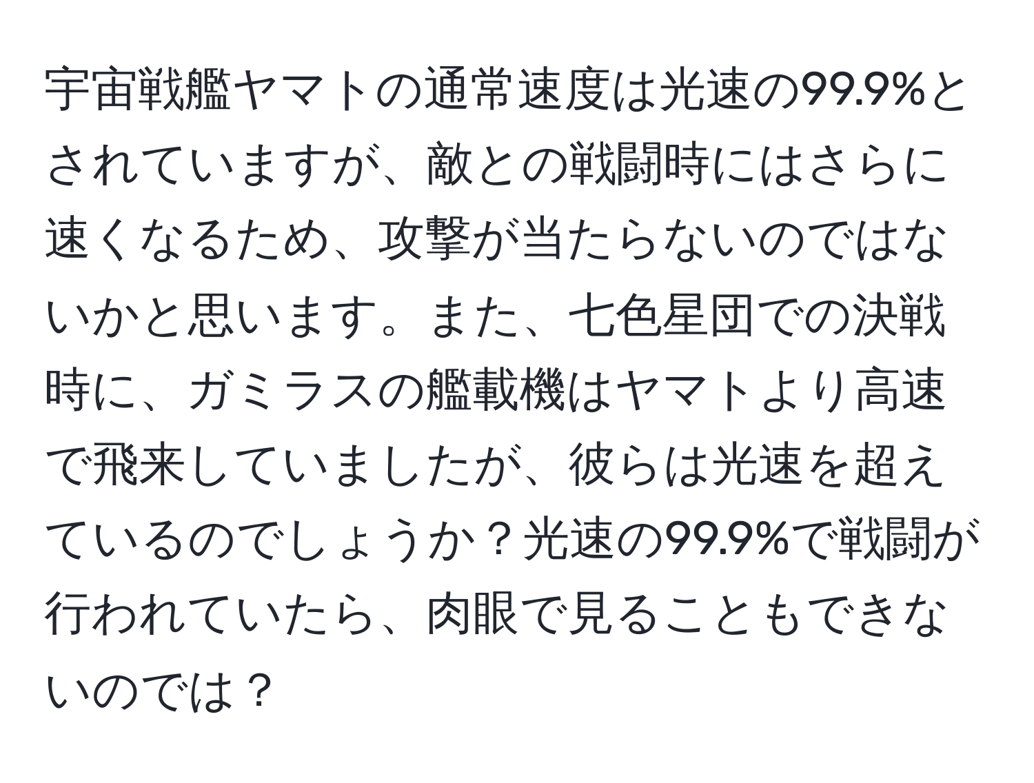 宇宙戦艦ヤマトの通常速度は光速の99.9%とされていますが、敵との戦闘時にはさらに速くなるため、攻撃が当たらないのではないかと思います。また、七色星団での決戦時に、ガミラスの艦載機はヤマトより高速で飛来していましたが、彼らは光速を超えているのでしょうか？光速の99.9%で戦闘が行われていたら、肉眼で見ることもできないのでは？