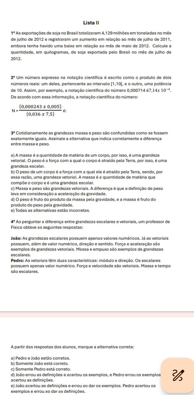 Lista II
1° As exportações de soja no Brasil totalizaram 4,129 milhões em toneladas no mês
de julho de 2012 e registraram um aumento em relação ao mês de julho de 2011,
embora tenha havido uma baixa em relação ao mês de maio de 2012. Calcule a
quantidade, em quilogramas, de soja exportada pelo Brasil no mês de julho de
2012.
2° Um número expresso na notação científica é escrito como o produto de dois
números reais: um deles, pertencente ao intervalo [1,10[, , e o outro, uma potência
de 10. Assim, por exemplo, a notação científica do número 0,000714 57,14x10^(-4).
De acordo com essa informação, a notação científica do número:
N=frac  0,000243x0,005  0,036x7,5  á:
3° Cotidianamente as grandezas massa e peso são confundidas como se fossem
exatamente iguais. Assinale a alternativa que indica corretamente a diferença
entre massa e peso.
a) A massa é a quantidade de matéria de um corpo, por isso, é uma grandeza
vetorial. O peso é a força com a qual o corpo é atraído pela Terra, por isso, é uma
grandeza escalar.
b) O peso de um corpo é a força com a qual ele é atraído pela Terra, sendo, por
essa razão, uma grandeza vetorial. A massa é a quantidade de matéria que
compõe o corpo e é uma grandeza escalar.
c) Massa e peso são grandezas vetoriais. A diferença é que a definição de peso
leva em consideração a aceleração da gravidade.
d) O peso é fruto do produto da massa pela gravidade, e a massa é fruto do
produto do peso pela gravidade.
e) Todas as alternativas estão incorretas.
4° * Ao perguntar a diferença entre grandezas escalares e vetoriais, um professor de
Física obteve as seguintes respostas:
João: As grandezas escalares possuem apenas valores numéricos. Já as vetoriais
possuem, além de valor numérico, direção e sentido. Força e aceleração são
exemplos de grandezas vetoriais. Massa e empuxo são exemplos de grandezas
escalares.
Pedro: As vetoriais têm duas características: módulo e direção. Os escalares
possuem apenas valor numérico. Força e velocidade são vetoriais. Massa e tempo
são escalares.
A partir das respostas dos alunos, marque a alternativa correta:
a) Pedro e João estão corretos.
b) Somente João está correto.
c) Somente Pedro está correto.
d) João errou as definições e acertou os exemplos, e Pedro errou os exemplos 
acertou as definições.
e) João acertou as definições e errou ao dar os exemplos. Pedro acertou os
exemplos e errou ao dar as definições.