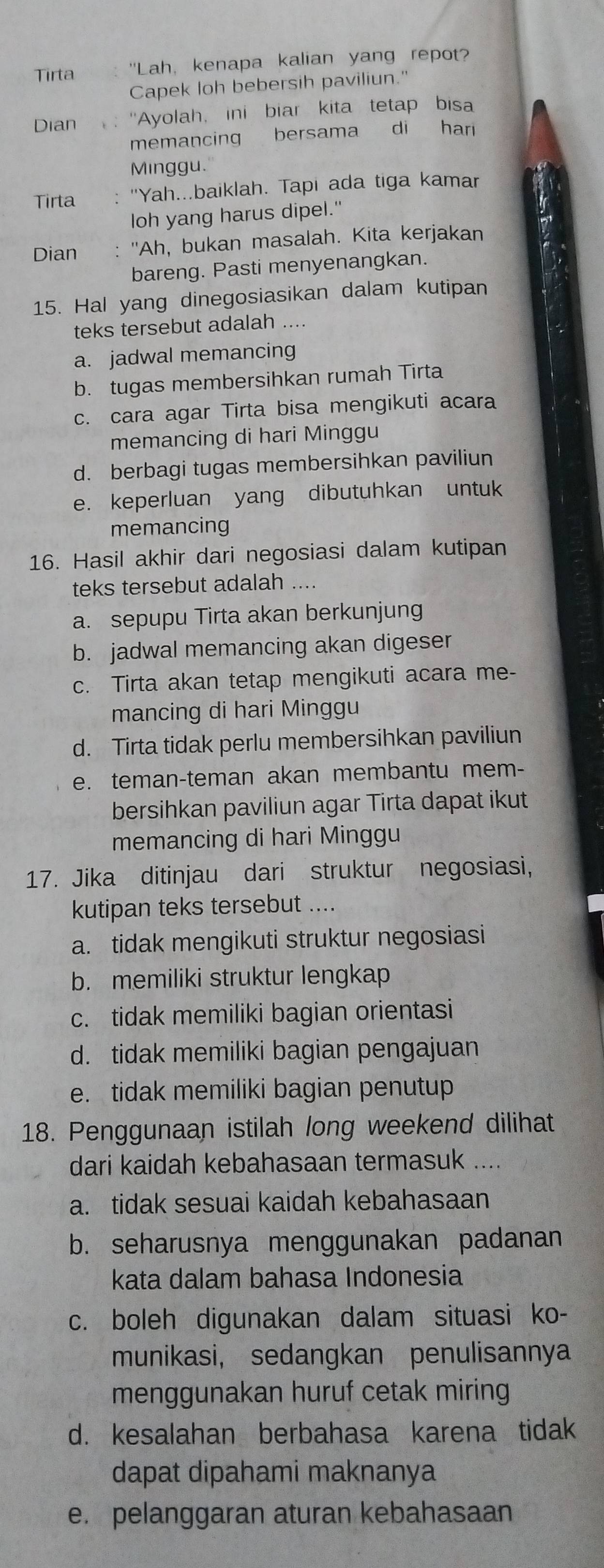 Tirta 'Lah, kenapa kalian yang repot?
Capek loh bebersih paviliun."
Dian  : ''Ayolah, ini biar kita tetap bisa
memancing bersama di har
Minggu.
Tirta : 'Yah...baiklah. Tapi ada tiga kamar
loh yang harus dipel."
Dian : ''Ah, bukan masalah. Kita kerjakan
bareng. Pasti menyenangkan.
15. Hal yang dinegosiasikan dalam kutipan
teks tersebut adalah ....
a. jadwal memancing
b. tugas membersihkan rumah Tirta
c. cara agar Tirta bisa mengikuti acara
memancing di hari Minggu
d. berbagi tugas membersihkan paviliun
e. keperluan yang dibutuhkan untuk
memancing
16. Hasil akhir dari negosiasi dalam kutipan
teks tersebut adalah ....
a. sepupu Tirta akan berkunjung
b. jadwal memancing akan digeser
c. Tirta akan tetap mengikuti acara me-
mancing di hari Minggu
d. Tirta tidak perlu membersihkan paviliun
e. teman-teman akan membantu mem-
bersihkan paviliun agar Tirta dapat ikut
memancing di hari Minggu
17. Jika ditinjau dari struktur negosiasi,
kutipan teks tersebut ....
a. tidak mengikuti struktur negosiasi
b. memiliki struktur lengkap
c. tidak memiliki bagian orientasi
d. tidak memiliki bagian pengajuan
e. tidak memiliki bagian penutup
18. Penggunaan istilah long weekend dilihat
dari kaidah kebahasaan termasuk_
a. tidak sesuai kaidah kebahasaan
b. seharusnya menggunakan padanan
kata dalam bahasa Indonesia
c. boleh digunakan dalam situasi ko-
munikasi, sedangkan penulisannya
menggunakan huruf cetak miring
d. kesalahan berbahasa karena tidak
dapat dipahami maknanya
e. pelanggaran aturan kebahasaan