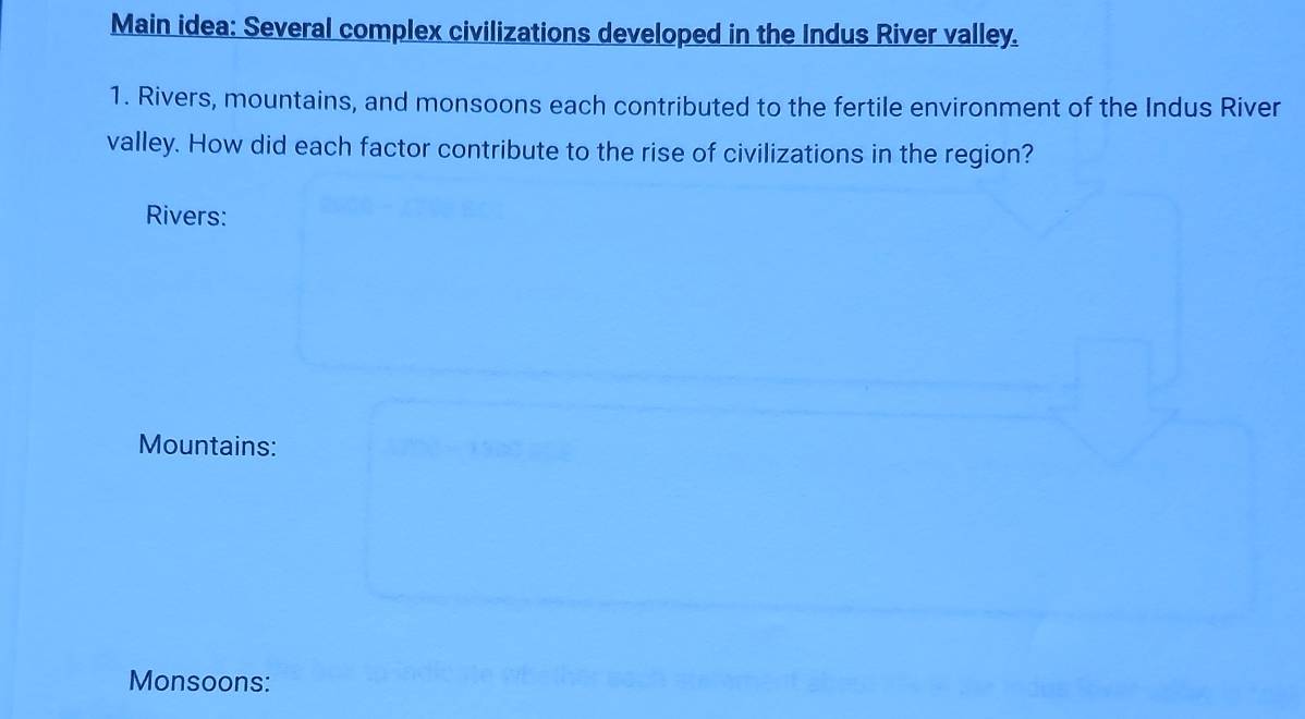 Main idea: Several complex civilizations developed in the Indus River valley. 
1. Rivers, mountains, and monsoons each contributed to the fertile environment of the Indus River 
valley. How did each factor contribute to the rise of civilizations in the region? 
Rivers: 
Mountains: 
Monsoons: