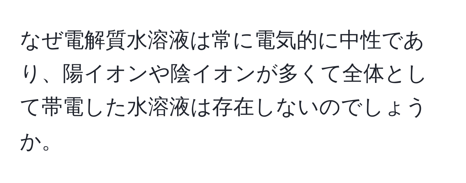 なぜ電解質水溶液は常に電気的に中性であり、陽イオンや陰イオンが多くて全体として帯電した水溶液は存在しないのでしょうか。